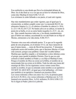 Esa confusión es una deuda que lleva la cristiandad delante de
Dios. En el día final se va a ver que no se hizo la voluntad de Dios,
como dice Mashiaj (Cristo) S.Mt.7:21-23.
Los cristianos le están fallando a ese pacto, el cual está vigente.
Hay más mandamientos que están vigentes, que al igual que la
circuncisión, se deben cumplir como son: La mezuzáh Dt.4:9, los
alimentos limpios Lv.11; el cubrirse el hombre la cabeza Lv.10:6;
Lv.21:1-10; Ez.24:17,23. No harán calva en su cabeza, ni raerán la
punta de su barba, ni en su carne harán rasguños Lv.21:5. etc, etc.
etc. Que cuando hacemos todo eso, y los demás mandamientos
que el Señor nos ordena; escuchando la voz del Padre en su Hijo el
Mesías, entraremos a la vida eterna. S.Mt.19:17.
Tenemos otra cosa más estimado pastor. Y es que en la segunda
parte de este programa, en el minuto 15:12, ud. hace mención de
que el tatara tatara….. nieto de David fue jesucristo. Y deseamos
explicarle acerca del nombre jesús, que si decimos Mesías o Cristo
está correcto, porque esas palabras vienen del vocablo hebreo
Mashiaj que significa ungido; y al trasladarse a otros idiomas como
el griego, pues quedó la palabra Christós. Pero lo que no está
correcto es darle nombres al Padre y a su Hijo el Mashiaj-Cristo.
Porque el nombre de Dios no existe en la biblia; el nombre de su
mencionado hijo no existe en la biblia. Todo ha sido una trama del
enemigo de Dios. En los siguientes versos vemos como Dios
ocultó su nombre, lo que se entiende como nombre es un apelativo:
YO SOY EL QUE SOY; al igual que el de haMashiaj - el Cristo
que también es un apelativo: Imanuel-con nosotros Dios.
Los versos referente a Dios son estos: Ex.3:14 y la primera parte
de Ex.6:3; Pr.30:4, y los versos referentes a Mashiaj son: Is.7:14:
Imanuel-con nosotros Dios; Is.9:6: atributos; Pr.30:4; S.Mt.1:23.
No le digan al Padre: jehová ni yahweh.
 