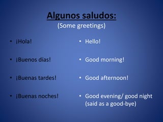 Algunos saludos: 
(Some greetings) 
• Hello! 
• Good morning! 
• Good afternoon! 
• Good evening/ good night 
(said as a good-bye) 
• ¡Hola! 
• ¡Buenos días! 
• ¡Buenas tardes! 
• ¡Buenas noches! 
 
