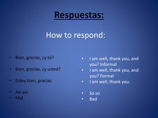 Respuestas: 
• Bien, gracias, ¿y tú? 
• Bien, gracias, ¿y usted? 
• Estoy bien, gracias. 
• Así así. 
• Mal. 
How to respond: 
• I am well, thank you, and 
you? Informal 
• I am well, thank you, and 
you? Formal 
• I am well, thank you. 
• So so 
• Bad 
 