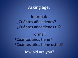 Asking age: 
Informal: 
¿Cuántos años tienes? 
¿Cuántos años tienes tú? 
Formal: 
¿Cuántos años tiene? 
¿Cuántos años tiene usted? 
How old are you? 
 