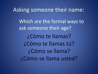 Asking someone their name: 
Which are the formal ways to 
ask someone their age? 
¿Cómo te llamas? 
¿Cómo te llamas tú? 
¿Cómo se llama? 
¿Cómo se llama usted? 
 