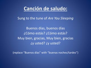 Canción de saludo: 
Sung to the tune of Are You Sleeping 
Buenos días, buenos días 
¿Cómo estás? ¿Cómo estás? 
Muy bien, gracias, Muy bien, gracias 
¿y usted? ¿y usted? 
(replace “Buenos días” with “buenas noches/tardes”) 
