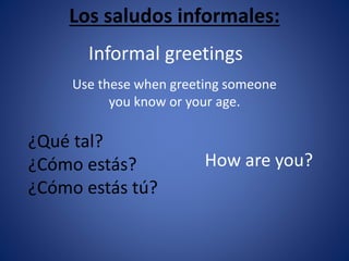 Los saludos informales: 
Informal greetings 
Use these when greeting someone 
you know or your age. 
¿Qué tal? 
¿Cómo estás? 
¿Cómo estás tú? 
How are you? 
 
