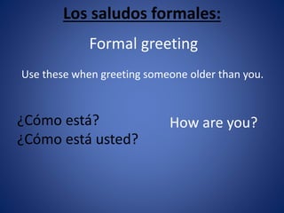 Los saludos formales: 
Formal greeting 
Use these when greeting someone older than you. 
¿Cómo está? 
¿Cómo está usted? 
How are you? 
 