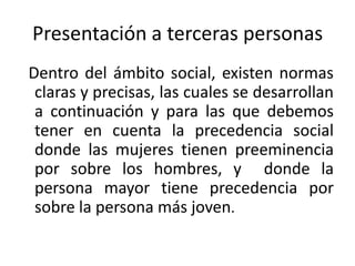Presentación a terceras personas
Dentro del ámbito social, existen normas
 claras y precisas, las cuales se desarrollan
 a continuación y para las que debemos
 tener en cuenta la precedencia social
 donde las mujeres tienen preeminencia
 por sobre los hombres, y donde la
 persona mayor tiene precedencia por
 sobre la persona más joven.
 