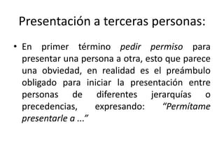 Presentación a terceras personas:
• En primer término pedir permiso para
  presentar una persona a otra, esto que parece
  una obviedad, en realidad es el preámbulo
  obligado para iniciar la presentación entre
  personas de diferentes jerarquías o
  precedencias,      expresando:    “Permítame
  presentarle a ...”
 