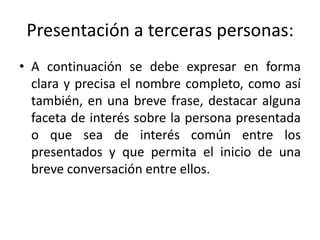 Presentación a terceras personas:
• A continuación se debe expresar en forma
  clara y precisa el nombre completo, como así
  también, en una breve frase, destacar alguna
  faceta de interés sobre la persona presentada
  o que sea de interés común entre los
  presentados y que permita el inicio de una
  breve conversación entre ellos.
 