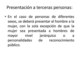 Presentación a terceras personas:
• En el caso de personas de diferentes
  sexos, se deberá presentar el hombre a la
  mujer, con la sola excepción de que la
  mujer sea presentada a hombres de
  mayor      nivel    jerárquico    o     a
  personalidades     de     reconocimiento
  público.
 