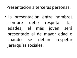 Presentación a terceras personas:

• La presentación entre hombres
  siempre debe respetar las
  edades, el más joven será
  presentado al de mayor edad o
  cuando se deban respetar
  jerarquías sociales.
 