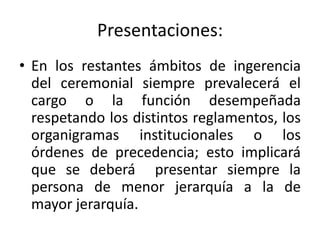 Presentaciones:
• En los restantes ámbitos de ingerencia
  del ceremonial siempre prevalecerá el
  cargo o la función desempeñada
  respetando los distintos reglamentos, los
  organigramas institucionales o los
  órdenes de precedencia; esto implicará
  que se deberá presentar siempre la
  persona de menor jerarquía a la de
  mayor jerarquía.
 