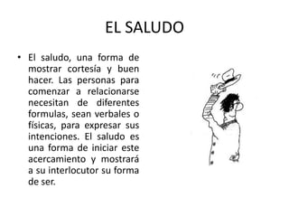EL SALUDO
• El saludo, una forma de
  mostrar cortesía y buen
  hacer. Las personas para
  comenzar a relacionarse
  necesitan de diferentes
  formulas, sean verbales o
  físicas, para expresar sus
  intenciones. El saludo es
  una forma de iniciar este
  acercamiento y mostrará
  a su interlocutor su forma
  de ser.
 