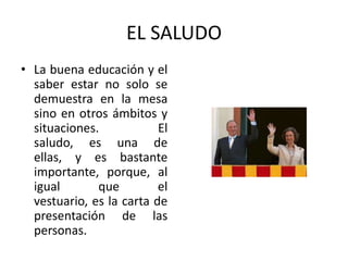 EL SALUDO
• La buena educación y el
  saber estar no solo se
  demuestra en la mesa
  sino en otros ámbitos y
  situaciones.            El
  saludo, es una de
  ellas, y es bastante
  importante, porque, al
  igual       que         el
  vestuario, es la carta de
  presentación de las
  personas.
 