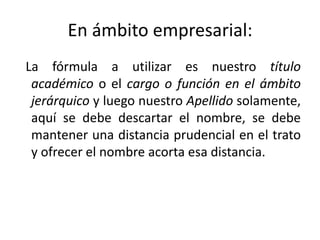 En ámbito empresarial:
La fórmula a utilizar es nuestro título
 académico o el cargo o función en el ámbito
 jerárquico y luego nuestro Apellido solamente,
 aquí se debe descartar el nombre, se debe
 mantener una distancia prudencial en el trato
 y ofrecer el nombre acorta esa distancia.
 