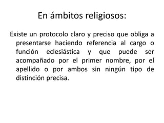 En ámbitos religiosos:
Existe un protocolo claro y preciso que obliga a
  presentarse haciendo referencia al cargo o
  función eclesiástica y que puede ser
  acompañado por el primer nombre, por el
  apellido o por ambos sin ningún tipo de
  distinción precisa.
 