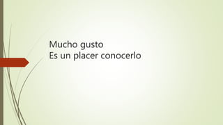 Mucho gusto
Es un placer conocerlo
 