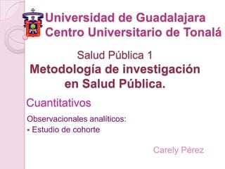 Universidad de Guadalajara
    Centro Universitario de Tonalá
             Salud Pública 1
Metodología de investigación
     en Salud Pública.
Cuantitativos
Observacionales analíticos:
 Estudio de cohorte


                               Carely Pérez
 