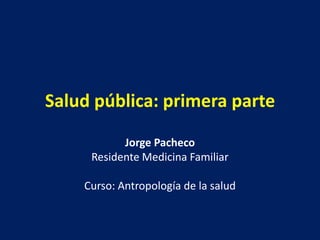 Salud pública: primera parte

           Jorge Pacheco
     Residente Medicina Familiar

    Curso: Antropología de la salud
 
