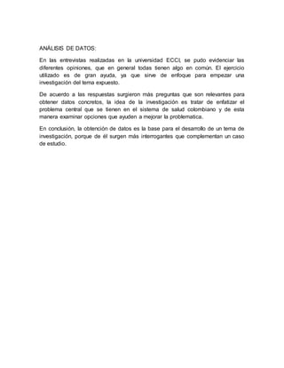 ANÁLISIS DE DATOS:
En las entrevistas realizadas en la universidad ECCI, se pudo evidenciar las
diferentes opiniones, que en general todas tienen algo en común. El ejercicio
utilizado es de gran ayuda, ya que sirve de enfoque para empezar una
investigación del tema expuesto.
De acuerdo a las respuestas surgieron más preguntas que son relevantes para
obtener datos concretos, la idea de la investigación es tratar de enfatizar el
problema central que se tienen en el sistema de salud colombiano y de esta
manera examinar opciones que ayuden a mejorar la problematica.
En conclusión, la obtención de datos es la base para el desarrollo de un tema de
investigación, porque de él surgen más interrogantes que complementan un caso
de estudio.
 