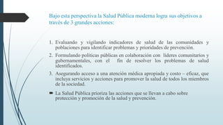 Bajo esta perspectiva la Salud Pública moderna logra sus objetivos a
través de 3 grandes acciones:
1. Evaluando y vigilando indicadores de salud de las comunidades y
poblaciones para identificar problemas y prioridades de prevención.
2. Formulando políticas públicas en colaboración con líderes comunitarios y
gubernamentales, con el fin de resolver los problemas de salud
identificados.
3. Asegurando acceso a una atención médica apropiada y costo – eficaz, que
incluya servicios y acciones para promover la salud de todos los miembros
de la sociedad.
 La Salud Pública prioriza las acciones que se llevan a cabo sobre
protección y promoción de la salud y prevención.
 