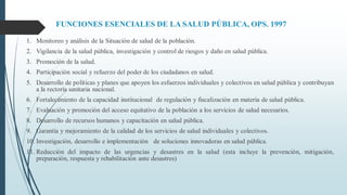 FUNCIONES ESENCIALES DE LA SALUD PÚBLICA, OPS. 1997
1. Monitoreo y análisis de la Situación de salud de la población.
2. Vigilancia de la salud pública, investigación y control de riesgos y daño en salud pública.
3. Promoción de la salud.
4. Participación social y refuerzo del poder de los ciudadanos en salud.
5. Desarrollo de políticas y planes que apoyen los esfuerzos individuales y colectivos en salud pública y contribuyan
a la rectoría sanitaria nacional.
6. Fortalecimiento de la capacidad institucional de regulación y fiscalización en materia de salud pública.
7. Evaluación y promoción del acceso equitativo de la población a los servicios de salud necesarios.
8. Desarrollo de recursos humanos y capacitación en salud pública.
9. Garantía y mejoramiento de la calidad de los servicios de salud individuales y colectivos.
10. Investigación, desarrollo e implementación de soluciones innovadoras en salud pública.
11. Reducción del impacto de las urgencias y desastres en la salud (esta incluye la prevención, mitigación,
preparación, respuesta y rehabilitación ante desastres)
 