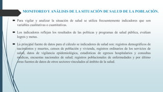MONITOREO Y ANÁLISIS DE LA SITUACIÓN DE SALUD DE LA POBLACIÓN.
 Para vigilar y analizar la situación de salud se utiliza frecuentemente indicadores que son
variables cualitativas o cuantitativas.
 Los indicadores reflejan los resultados de las políticas y programas de salud pública, evalúan
logros y metas.
 La principal fuente de datos para el cálculo se indicadores de salud son: registros demográficos de
nacimientos y muertes, censos de población y vivienda, registros ordinarios de los servicios de
salud, datos de vigilancia epidemiológica, estadísticas de egresos hospitalarios y consultas
médicas, encuestas nacionales de salud; registros poblacionales de enfermedades y por último
otras fuentes de datos de otros sectores vinculados al ámbito de la salud.
 