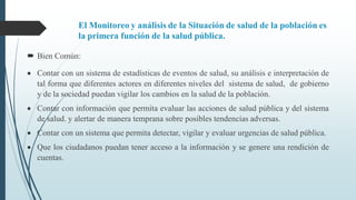 El Monitoreo y análisis de la Situación de salud de la población es
la primera función de la salud pública.
 Bien Común:
 Contar con un sistema de estadísticas de eventos de salud, su análisis e interpretación de
tal forma que diferentes actores en diferentes niveles del sistema de salud, de gobierno
y de la sociedad puedan vigilar los cambios en la salud de la población.
 Contar con información que permita evaluar las acciones de salud pública y del sistema
de salud. y alertar de manera temprana sobre posibles tendencias adversas.
 Contar con un sistema que permita detectar, vigilar y evaluar urgencias de salud pública.
 Que los ciudadanos puedan tener acceso a la información y se genere una rendición de
cuentas.
 