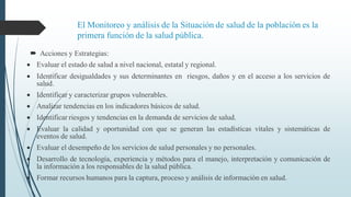 El Monitoreo y análisis de la Situación de salud de la población es la
primera función de la salud pública.
 Acciones y Estrategias:
 Evaluar el estado de salud a nivel nacional, estatal y regional.
 Identificar desigualdades y sus determinantes en riesgos, daños y en el acceso a los servicios de
salud.
 Identificar y caracterizar grupos vulnerables.
 Analizar tendencias en los indicadores básicos de salud.
 Identificar riesgos y tendencias en la demanda de servicios de salud.
 Evaluar la calidad y oportunidad con que se generan las estadísticas vitales y sistemáticas de
eventos de salud.
 Evaluar el desempeño de los servicios de salud personales y no personales.
 Desarrollo de tecnología, experiencia y métodos para el manejo, interpretación y comunicación de
la información a los responsables de la salud pública.
 Formar recursos humanos para la captura, proceso y análisis de información en salud.
 
