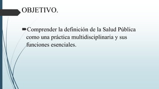 OBJETIVO.
Comprender la definición de la Salud Pública
como una práctica multidisciplinaria y sus
funciones esenciales.
 