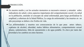 INTRODUCCIÓN.
 En nuestro medio y en los actuales momentos es necesario conocer y entender sobre
indicadores de salud y otros aspectos importantes del comportamiento social y la salud
en la población, entender el concepto de salud enfermedad, para luego profundizar la
amplitud y cobertura de la Salud Pública, La carga de enfermedad y las muertes en un
alto porcentaje se deben a los Estilos de vida.
 Las enfermedades y muertes son consecuencias de lo que pasa antes: tabaco,
consumo de alcohol, obesidad, malos hábitos alimentarios, comportamiento sexual
insano, sedentarismo, falta de saneamiento o de agua potable. Es clave por tanto dar
prioridad a los cambios en estos factores.
 