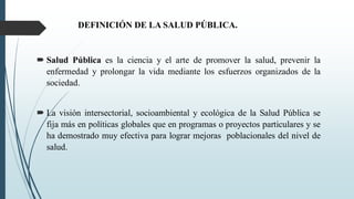 DEFINICIÓN DE LA SALUD PÚBLICA.
 Salud Pública es la ciencia y el arte de promover la salud, prevenir la
enfermedad y prolongar la vida mediante los esfuerzos organizados de la
sociedad.
 La visión intersectorial, socioambiental y ecológica de la Salud Pública se
fija más en políticas globales que en programas o proyectos particulares y se
ha demostrado muy efectiva para lograr mejoras poblacionales del nivel de
salud.
 