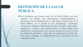 DEFINICIÓN DE LA SALUD
PÚBLICA.
 Las disciplinas que forman parte de la Salud Pública son muy
variadas. Se requiere una aproximación multidisciplinaria y
profesional. Se ha afirmado que no debe haber profesionales de la
Salud Pública, en el sentido de que antropólogos, sociólogos,
economistas, políticos, trabajadores sociales, biólogos, empresarios,
ingenieros y muchos otros pueden hacer un buen trabajo para
extender los conocimientos de la ciencia actual para elevar el nivel
de salud de la población; a todos ellos les puede unir un mismo fin.
Pero sólo lo lograrán si verdaderamente son profesionales en sus
respectivas áreas.
 