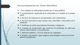 Diversas Interpretaciones del Término Salud Pública.
 1. Los cuidados de salud proporcionados por el sector público.
 2. La participación organizada de la comunidad en el cuidado de su propia
salud.
 3. Servicios de salud que no son personales, sino comunitarios.
 4. Servicios preventivos para sectores más vulnerables o más pobres de la
población.
 5. Problemas de salud especialmente frecuentes o peligrosos.
 6. Conjunto de profesionales que resuelven los problemas de salud que
afectan colectivamente a una población.
 7. Salud del «público»: nivel de salud de los ciudadanos.
 8. Sistema, movimiento o gran empresa social dirigida a elevar el nivel de
salud de la población.
 