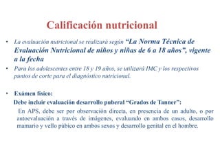 Calificación nutricional
• La evaluación nutricional se realizará según “La Norma Técnica de
Evaluación Nutricional de niños y niñas de 6 a 18 años”, vigente
a la fecha
• Para los adolescentes entre 18 y 19 años, se utilizará IMC y los respectivos
puntos de corte para el diagnóstico nutricional.
• Exámen físico:
Debe incluir evaluación desarrollo puberal “Grados de Tanner”:
En APS, debe ser por observación directa, en presencia de un adulto, o por
autoevaluación a través de imágenes, evaluando en ambos casos, desarrollo
mamario y vello púbico en ambos sexos y desarrollo genital en el hombre.
 