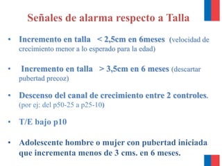 Señales de alarma respecto a Talla
• Incremento en talla < 2,5cm en 6meses (velocidad de
crecimiento menor a lo esperado para la edad)
• Incremento en talla > 3,5cm en 6 meses (descartar
pubertad precoz)
• Descenso del canal de crecimiento entre 2 controles.
(por ej: del p50-25 a p25-10)
• T/E bajo p10
• Adolescente hombre o mujer con pubertad iniciada
que incrementa menos de 3 cms. en 6 meses.
 