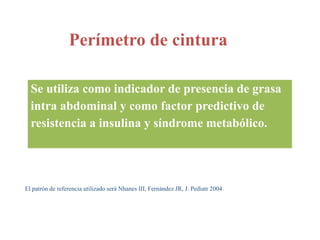 Perímetro de cintura
Se utiliza como indicador de presencia de grasa
intra abdominal y como factor predictivo de
resistencia a insulina y síndrome metabólico.
El patrón de referencia utilizado será Nhanes III, Fernández JR, J. Pediatr 2004.
 