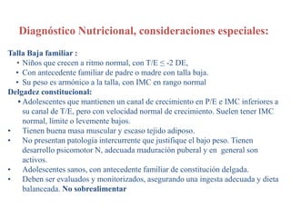 Diagnóstico Nutricional, consideraciones especiales:
Talla Baja familiar :
• Niños que crecen a ritmo normal, con T/E ≤ -2 DE,
• Con antecedente familiar de padre o madre con talla baja.
• Su peso es armónico a la talla, con IMC en rango normal
Delgadez constitucional:
• Adolescentes que mantienen un canal de crecimiento en P/E e IMC inferiores a
su canal de T/E, pero con velocidad normal de crecimiento. Suelen tener IMC
normal, límite o levemente bajos.
• Tienen buena masa muscular y escaso tejido adiposo.
• No presentan patología intercurrente que justifique el bajo peso. Tienen
desarrollo psicomotor N, adecuada maduración puberal y en general son
activos.
• Adolescentes sanos, con antecedente familiar de constitución delgada.
• Deben ser evaluados y monitorizados, asegurando una ingesta adecuada y dieta
balanceada. No sobrealimentar
 