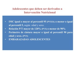 Adolescentes que deben ser derivados a
Intervención Nutricional
• IMC igual o mayor al percentil 95 (PVEO); o menor o igual
al percentil 5, según edad y sexo.
• Relación P/T mayor de 120% (PVS) o menor de 90%
• Perímetro de cintura mayor o igual al percentil 90 para
edad y sexo. (PVS)
• EMBARAZADAS ADOLESCENTES
 