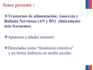Tener presente :
Trastornos de alimentación: Anorexia y
Bulimia Nerviosas (AN y BN) clínicamente
más frecuentes.
Aparecen a edades menores
Detectadas como “fenómeno colectivo”
y en forma indirecta en medio escolar.
 