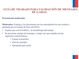 GUÍA DE TRABAJO PARA VALIDACIÓN DE MENSAJES
DE GABAS.
Presentación moderador
Moderador: Entrega y lee documento con los antecedentes de este estudio y
aprobado por el Comité de Ética del INTA.
• Explica que son la GABA y la metodología del trabajo
• Se presentan parejas de mensajes, a elegir uno que cumpla con las
siguientes características:
• Llamar la atención
• Fácil de entender
• Apropiado para usted
 