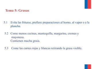Tema 5: Grasas
5.1 Evita las frituras, prefiere preparaciones al horno, al vapor o a la
plancha.
5.2 Come menos cecinas, mantequilla, margarina, cremas y
mayonesa.
Contienen mucha grasa.
5.3 Come las carnes rojas y blancas retirando la grasa visible.
 