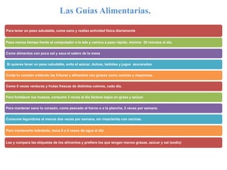 Las Guías Alimentarias.
Para tener un peso saludable, come sano y realiza actividad física diariamente
Pasa menos tiempo frente al computador o la tele y camina a paso rápido, mínimo 30 minutos al día.
Come alimentos con poca sal y saca el salero de la mesa
Si quieres tener un peso saludable, evita el azúcar, dulces, bebidas y jugos azucarados
Cuida tu corazón evitando las frituras y alimentos con grasas como cecinas y mayonesa.
Come 5 veces verduras y frutas frescas de distintos colores, cada día.
Para fortalecer tus huesos, consume 3 veces al día lácteos bajos en grasa y azúcar.
Para mantener sano tu corazón, come pescado al horno o a la plancha, 2 veces por semana.
Consume legumbres al menos dos veces por semana, sin mezclarlas con cecinas.
Para mantenerte hidratado, toma 6 a 8 vasos de agua al día
Lee y compara las etiquetas de los alimentos y prefiere los que tengan menos grasas, azúcar y sal (sodio)
 