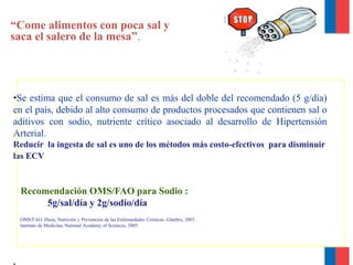 “Come alimentos con poca sal y
saca el salero de la mesa”.
•Se estima que el consumo de sal es más del doble del recomendado (5 g/día)
en el país, debido al alto consumo de productos procesados que contienen sal o
aditivos con sodio, nutriente crítico asociado al desarrollo de Hipertensión
Arterial.
Reducir la ingesta de sal es uno de los métodos más costo-efectivos para disminuir
las ECV
Recomendación OMS/FAO para Sodio :
5g/sal/día y 2g/sodio/día
.
OMS/FAO. Dieta, Nutrición y Prevención de las Enfermedades Crónicas. Ginebra, 2003.
Instituto de Medicina, National Academy of Sciences, 2005.
 