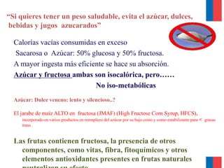 “Si quieres tener un peso saludable, evita el azúcar, dulces,
bebidas y jugos azucarados”
Calorías vacías consumidas en exceso
Sacarosa o Azúcar: 50% glucosa y 50% fructosa.
A mayor ingesta más eficiente se hace su absorción.
Azúcar y fructosa ambas son isocalórica, pero……
No iso-metabólicas
Azúcar: Dulce veneno: lento y silencioso..?
El jarabe de maíz ALTO en fructosa (JMAF) (High Fructose Corn Syrup, HFCS),
incorporado en varios productos en reemplazo del azúcar por su bajo costo y como estabilizante para < grasas
trans .
Las frutas contienen fructosa, la presencia de otros
componentes, como vitas, fibra, fitoquímicos y otros
elementos antioxidantes presentes en frutas naturales
 