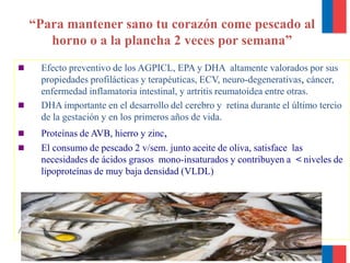 “Para mantener sano tu corazón come pescado al
horno o a la plancha 2 veces por semana”
 Efecto preventivo de los AGPICL, EPA y DHA altamente valorados por sus
propiedades profilácticas y terapéuticas, ECV, neuro-degenerativas, cáncer,
enfermedad inflamatoria intestinal, y artritis reumatoidea entre otras.
 DHA importante en el desarrollo del cerebro y retina durante el último tercio
de la gestación y en los primeros años de vida.
 Proteínas de AVB, hierro y zinc,
 El consumo de pescado 2 v/sem. junto aceite de oliva, satisface las
necesidades de ácidos grasos mono-insaturados y contribuyen a < niveles de
lipoproteínas de muy baja densidad (VLDL)
Atún, jurel, salmón y reineta
 