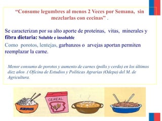 “Consume legumbres al menos 2 Veces por Semana, sin
mezclarlas con cecinas” .
Se caracterizan por su alto aporte de proteínas, vitas, minerales y
fibra dietaria: Soluble e insoluble
Como porotos, lentejas, garbanzos o arvejas aportan permiten
reemplazar la carne.
Menor consumo de porotos y aumento de carnes (pollo y cerdo) en los últimos
diez años .( Oficina de Estudios y Políticas Agrarias (Odepa) del M. de
Agricultura.
 