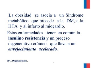 *
La obesidad se asocia a un Sindrome
metabólico que precede a la DM, a la
HTA y al infarto al miocardio.
Estas enfermedades tienen en común la
insulino resistencia y un proceso
degenerativo crónico que lleva a un
envejecimiento acelerado.
(EC. Degenerativas) .
 