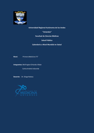 Universidad Regional Autónoma de los Andes
“Uniandes”
Facultad de Ciencias Médicas
Salud Pública
Calendario a Nivel Mundial en Salud
Nivel: PrimeroMedicina“A”
Integrantes:WellingtonOrlando Albán
CarlosAndrésValverde
Docente: Dr. DiegoNoboa
 