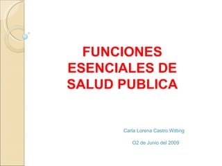 FUNCIONES ESENCIALES DE SALUD PUBLICA Carla Lorena Castro Witting O2 de Junio del 2009 