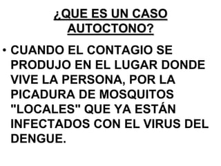 ¿QUE ES UN CASO
         AUTOCTONO?
• CUANDO EL CONTAGIO SE
  PRODUJO EN EL LUGAR DONDE
  VIVE LA PERSONA, POR LA
  PICADURA DE MOSQUITOS
  "LOCALES" QUE YA ESTÁN
  INFECTADOS CON EL VIRUS DEL
  DENGUE.
 
