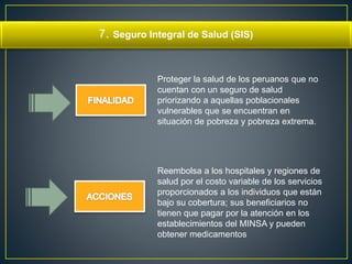 7. Seguro Integral de Salud (SIS) 
Proteger la salud de los peruanos que no 
cuentan con un seguro de salud 
priorizando a aquellas poblacionales 
vulnerables que se encuentran en 
situación de pobreza y pobreza extrema. 
Reembolsa a los hospitales y regiones de 
salud por el costo variable de los servicios 
proporcionados a los individuos que están 
bajo su cobertura; sus beneficiarios no 
tienen que pagar por la atención en los 
establecimientos del MINSA y pueden 
obtener medicamentos 
 